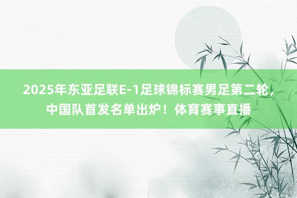2025年东亚足联E-1足球锦标赛男足第二轮，中国队首发名单出炉！体育赛事直播