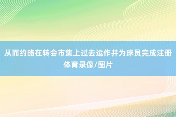 从而约略在转会市集上过去运作并为球员完成注册体育录像/图片