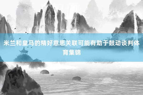 米兰和皇马的精好意思关联可能有助于鼓动谈判体育集锦
