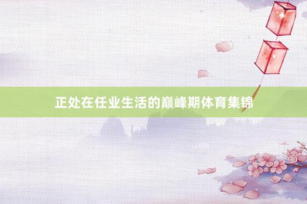 正处在任业生活的巅峰期体育集锦