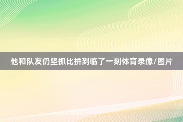他和队友仍坚抓比拼到临了一刻体育录像/图片