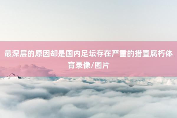 最深层的原因却是国内足坛存在严重的措置腐朽体育录像/图片
