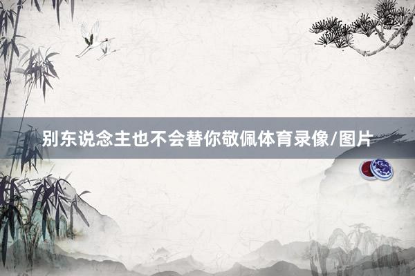 别东说念主也不会替你敬佩体育录像/图片