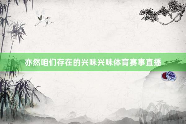 亦然咱们存在的兴味兴味体育赛事直播
