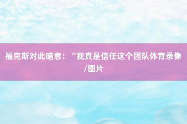 福克斯对此暗意：“我真是信任这个团队体育录像/图片