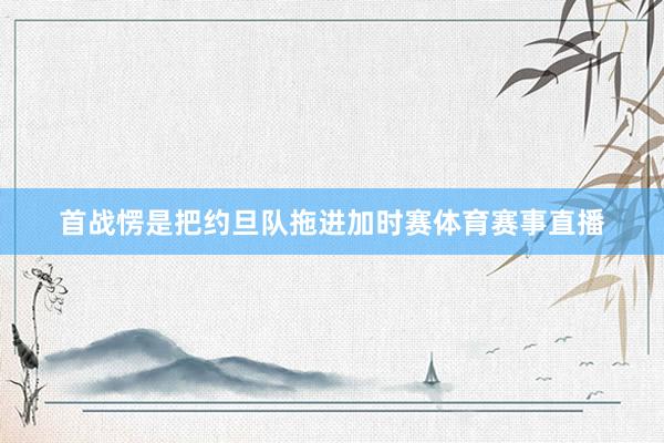 首战愣是把约旦队拖进加时赛体育赛事直播