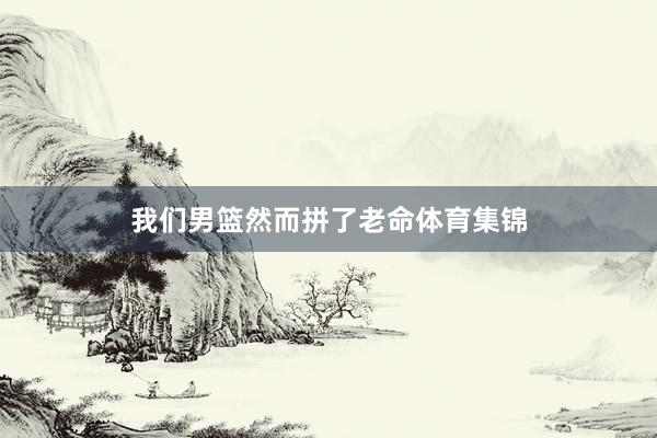 我们男篮然而拼了老命体育集锦