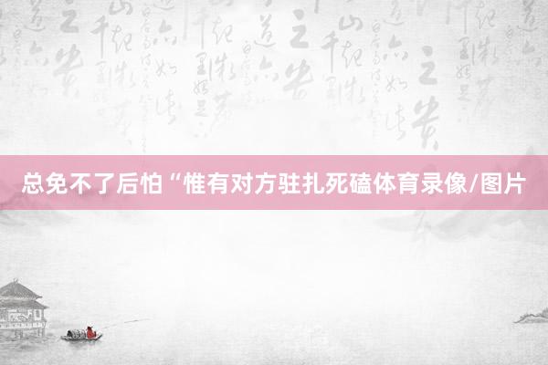 总免不了后怕“惟有对方驻扎死磕体育录像/图片