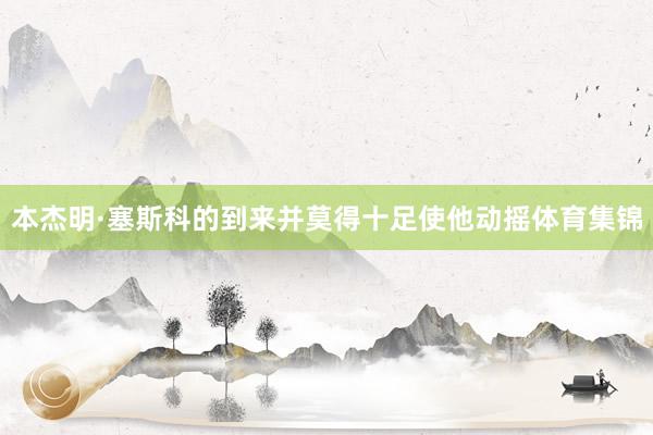 本杰明·塞斯科的到来并莫得十足使他动摇体育集锦