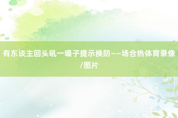 有东谈主回头吼一嗓子提示换防——场合热体育录像/图片