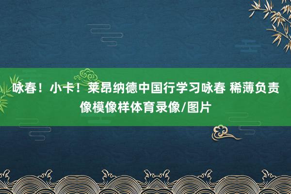 咏春！小卡！莱昂纳德中国行学习咏春 稀薄负责像模像样体育录像/图片