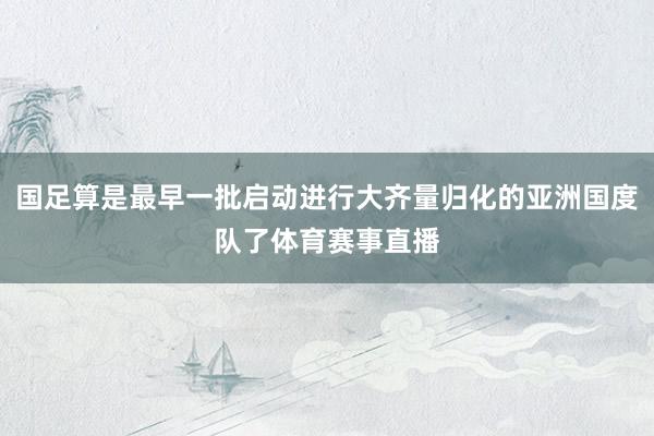 国足算是最早一批启动进行大齐量归化的亚洲国度队了体育赛事直播