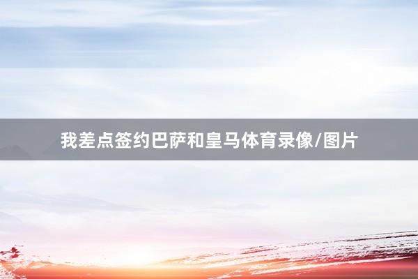 我差点签约巴萨和皇马体育录像/图片