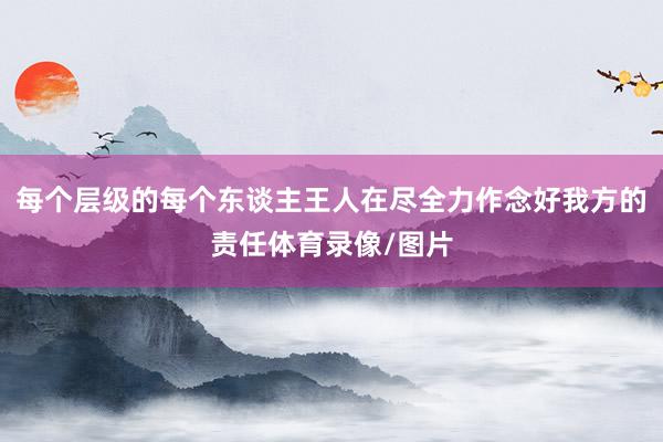 每个层级的每个东谈主王人在尽全力作念好我方的责任体育录像/图片