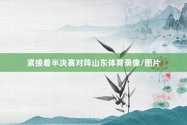 紧接着半决赛对阵山东体育录像/图片