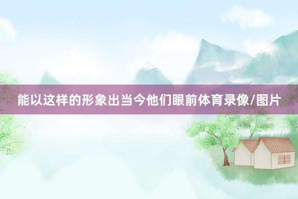 能以这样的形象出当今他们眼前体育录像/图片