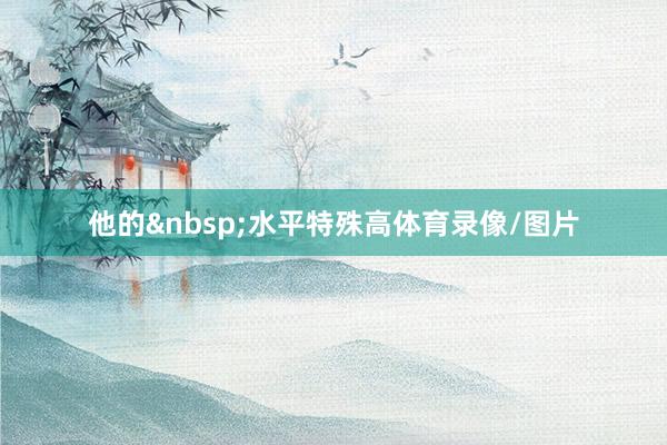 他的&nbsp;水平特殊高体育录像/图片