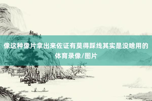 像这种像片拿出来佐证有莫得踩线其实是没啥用的体育录像/图片