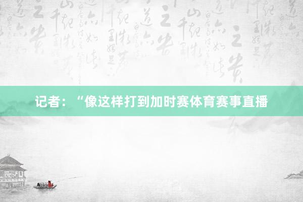 记者：“像这样打到加时赛体育赛事直播