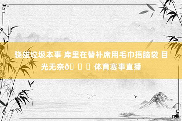 骁雄垃圾本事 库里在替补席用毛巾捂脑袋 目光无奈💔体育赛事直播