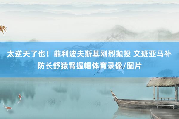 太逆天了也！菲利波夫斯基刚烈抛投 文班亚马补防长舒猿臂握帽体育录像/图片