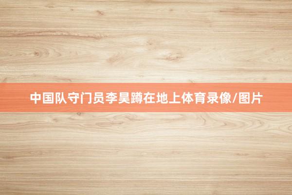 中国队守门员李昊蹲在地上体育录像/图片