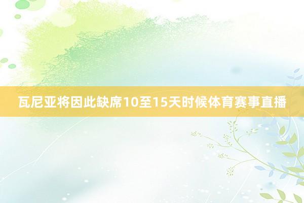 瓦尼亚将因此缺席10至15天时候体育赛事直播