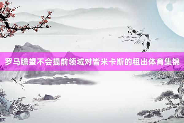 罗马瞻望不会提前领域对皆米卡斯的租出体育集锦