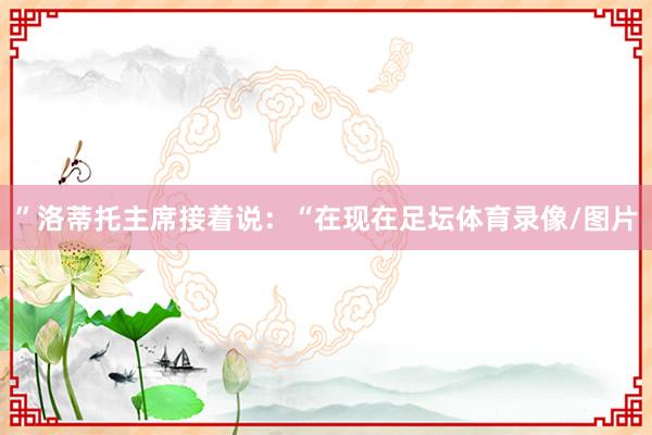 ”洛蒂托主席接着说：“在现在足坛体育录像/图片