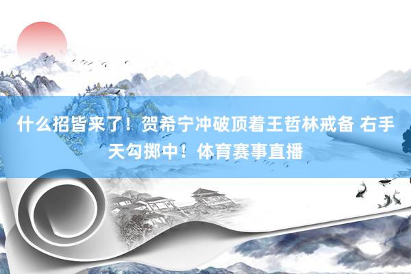 什么招皆来了！贺希宁冲破顶着王哲林戒备 右手天勾掷中！体育赛事直播
