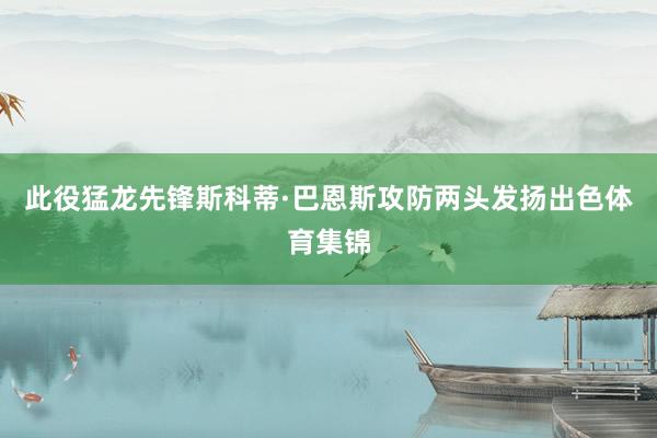 此役猛龙先锋斯科蒂·巴恩斯攻防两头发扬出色体育集锦