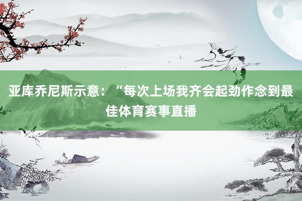 亚库乔尼斯示意：“每次上场我齐会起劲作念到最佳体育赛事直播