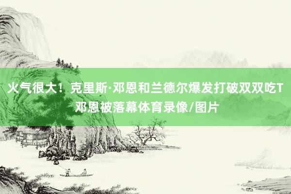 火气很大！克里斯·邓恩和兰德尔爆发打破双双吃T 邓恩被落幕体育录像/图片