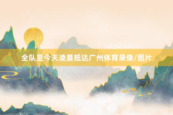全队至今天凌晨抵达广州体育录像/图片