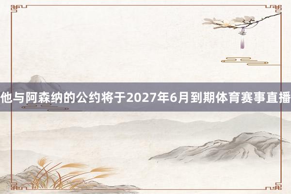 他与阿森纳的公约将于2027年6月到期体育赛事直播
