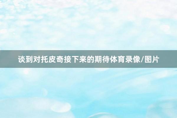 谈到对托皮奇接下来的期待体育录像/图片