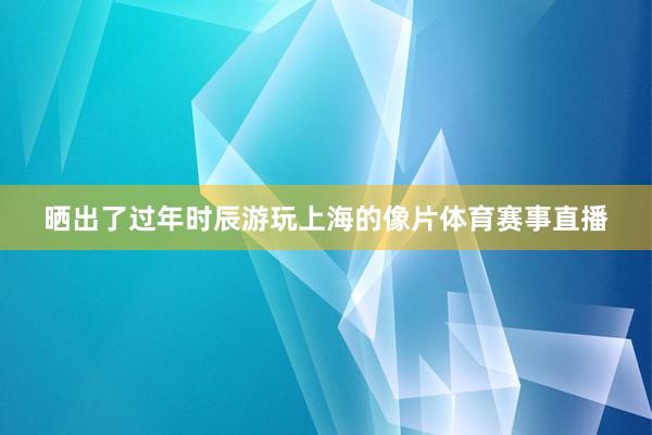 晒出了过年时辰游玩上海的像片体育赛事直播