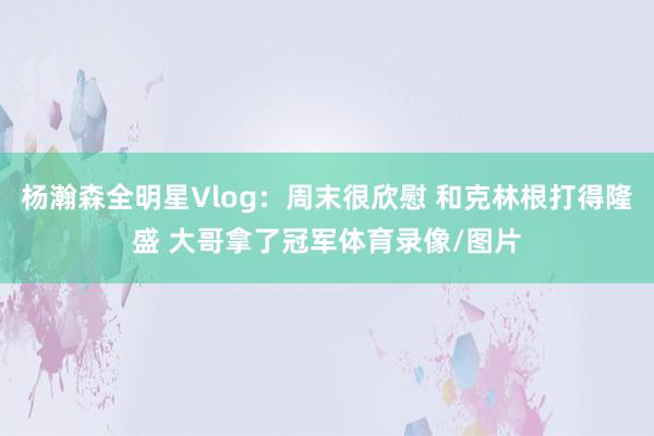 杨瀚森全明星Vlog:周末很欣慰 和克林根打得隆盛 大哥拿了冠军体育录像/图片