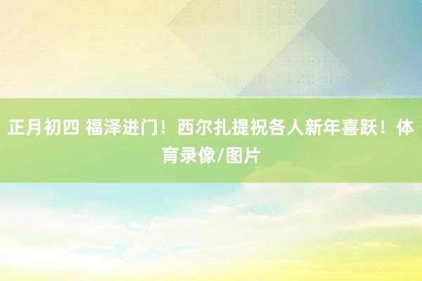 正月初四 福泽进门！西尔扎提祝各人新年喜跃！体育录像/图片