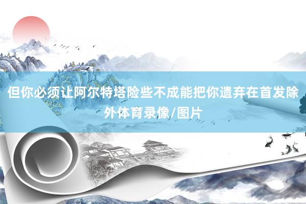 但你必须让阿尔特塔险些不成能把你遗弃在首发除外体育录像/图片