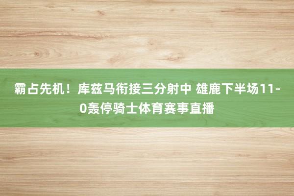 霸占先机！库兹马衔接三分射中 雄鹿下半场11-0轰停骑士体育赛事直播