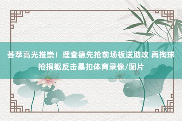 荟萃高光推崇！理查德先抢前场板送助攻 再掏球抢捐躯反击暴扣体育录像/图片