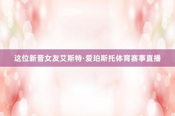 这位新晋女友艾斯特·爱珀斯托体育赛事直播