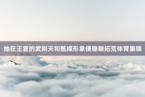 她在王室的武则天和甄嬛形象便稳稳拓荒体育集锦