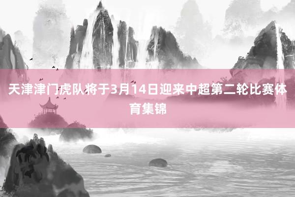 天津津门虎队将于3月14日迎来中超第二轮比赛体育集锦