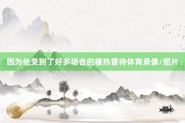 因为他受到了好多场合的暖热管待体育录像/图片