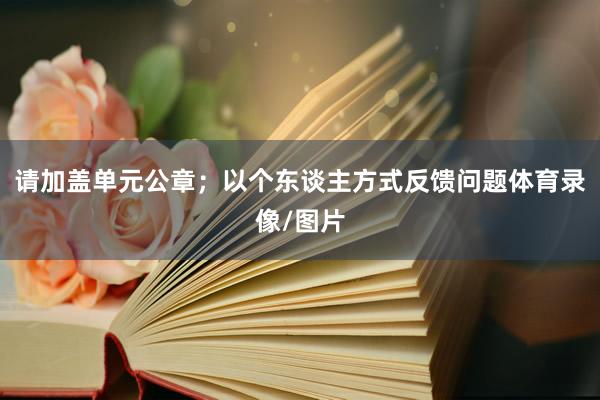 请加盖单元公章；以个东谈主方式反馈问题体育录像/图片