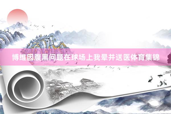 博维因腹黑问题在球场上我晕并送医体育集锦