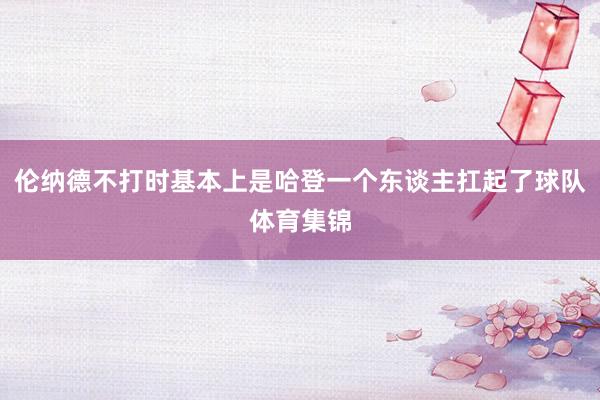 伦纳德不打时基本上是哈登一个东谈主扛起了球队体育集锦