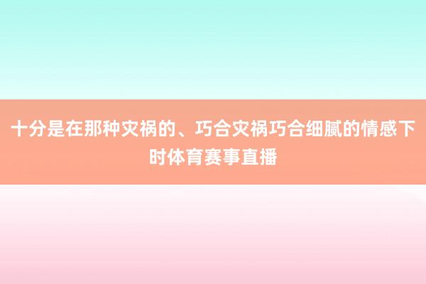 十分是在那种灾祸的、巧合灾祸巧合细腻的情感下时体育赛事直播